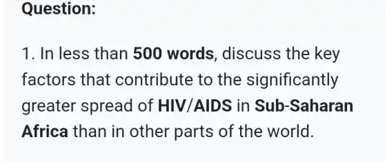 Question:
1. In less than 500 words , discuss the key
factors that contribute to the significantly
greater spread of HIV/AIDS in Sub -Saharan
Africa than in other parts of the world.