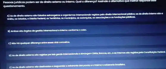 questionamer
jurídicas podem ser de direite externo ou interno Qual a diferença?Assinale alternativa que melhorrespo
D. to sestrangeiros eorganismos
sintemacionai s regidos intemo são
o.os Estrados o Distrito Federal,	as munic as autarquic its,as ass ociaçães e as fundaçães públicas.
B)Ambas são órgôos d gestoo intemacional ointerne Iconformeo ca
C) NGO h6 qualquer diference entreasses dols conceito
mossoo regidos pelo onstituição Fe
D) As de direito exter osoo regidas
Borcos etc.easintemas
E) AS de dir