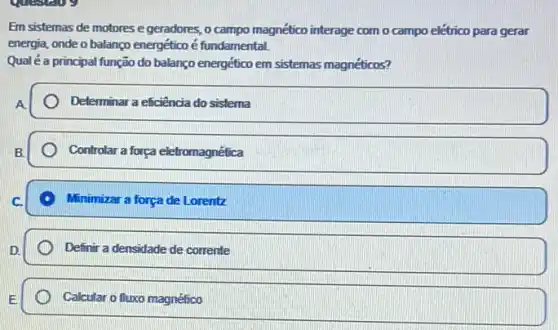 question
Em sistemas de motores e geradores, o campo magnético interage com o campo elétrico para gerar
energia, onde o balanço energético é fundamental.
Qualéa principal função do balanço energético em sistemas magnéticos?
Determinar a eficiência do sistema
Controlar a forga eletromagnética
Minimizar a força de Lorentz
Definir a densidade de corrente
Calcular o fluxo magnético