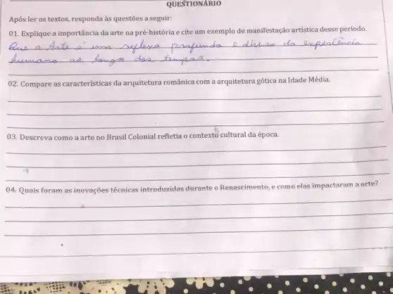 QUESTIONÁRIO
Após ler os textos , responda às questões a seguir:
01. Explique a importância da arte na pré-história e cite um exemplo de manifestação artística desse período.
__
02. Compare as caracteristicas da arquitetura românica com a arquitetura gótica na Idade Média.
__
03. Descreva como a arte no Brasil Colonial refletia o contexto cultural da época.
__
04.Quais foram as inevações técnicas introduzidas durante - Renascimento; e come elas impactaram a arte?
__