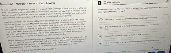 Questions 1 through 4 refer to the following.
"It is no longer to people that I speak. It is to you, God of all beings, of all worlds, and of all times:
if we feeble creatures are allowed to ask anything of you, then may you deign to have pity on the
errors inherent in our nature; may these errors not be our undoing You did not give us a heart so
that we could hate each other, nor hands so we could slit each other's throats.
May those who light candles at midday in adoration of you learn to tolerate those who simply
bask in the light of your sun. May those who wrap a white cloth round their robes to express the
command to love you not hate those who say the same thing under a coat of black wool. May
those whose clothes are dyed red or violet and who rule over a small plot on a little heap of the
mud of this world and who happen to possess some rounded pieces of a certain metal,enjoy
what they call greatness and riches without pride,and may others view them without envy: for
you know that there is nothing to envy or boast about in these vanities.
May all men remember that they are brothers'May they abhor the tyranny wielded over souls as
they ever execrate (condemn)the violent theft of the fruits of hard work and peaceful industry!
Let us spend the brief moment of our existence blessing, together and in a thousand different
languages, from Siam to California, your goodness in bestowing on us this moment."
Voltaire, French philosophe, Treatise on Tolerance," 1763
Voltaire's description of different societies in the second paragraph best reflects which
of the
following Enlightenment concepts?
A
The value of classical sources of knowledge in guiding political action
B
The use of skepticism to challenge existing institutions of government and
faith
C The use of new
political theories to challenge royal absolutism
D
The belief in popular sovereignty as the legitimate source of political authority