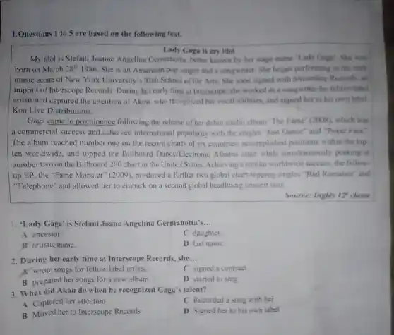 Questions 1 to 5 are based on the following text.
Lady Gaga is my idel
My idol is Stefani Joanne Angelina Germanotta better known by her stage name 'l ady Gaga'. She was
born on March 28^th1986 She is an American pop singer and a songwriter . She began performing in the rock
music scene of New York University 's Tish School of the Arts.She soon signed with Streamline Records . an
imprint of Interscope Records .During her early time at Interscope she worked as a songwriter for fellow label
artists and captured the attention of Akon who recognized her vocal abilities and signed her to his own label.
Kon Live Distributions.
Gaga came to prominence following the release of her debut studio album "The Fame (2008 which was
a commercial success and achieved international popularity with the singles "Just Dance'and "Poker Face''
The album reached number one on the record charts of six countries . accomplished positions within the top
ten worldwide , and topped the Billboard Dance Electronic Albums chart while simultaneously peaking at
number two on the Billboard 200 chart in the United States .Achieving a similar worldwide success the follow.
up EP the "Fame Monster'(2009), produced a further two global chart -topping singles "Bad Romance and
"Telephone'and allowed her to embark on a second global headlining concert tour.
Source:Ingles 12^circ  classe
1. 'Lady Gaga' is Stefani Joane Angelina Germanotta's __
A ancestor.
C daughter.
B artistic name.
D last name.
2 .During her early time at Interscope Records she __
A. wrote songs for fellow label artists.
C signed a contract.
B prepared her songs for a new album.
D started to sing.
3.What did Akon do when he recognized Gaga'talent?
A Captured her attention
C Recorded a song with her
B Moved her to Interscope Records
D Signed her to his own label