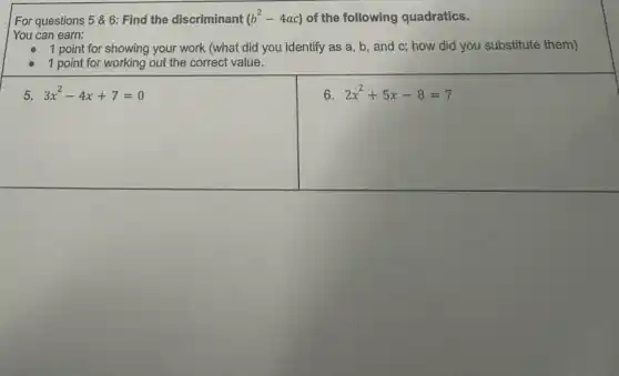 For questions 56: Find the discriminant (b^2-4ac) of the following quadratics.
You can earn:
1 point for showing your work (what did you identify as a , b, and c; how did you substitute them)
1 point for working out the correct value.
5. 3x^2-4x+7=0
6 2x^2+5x-8=7