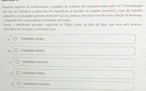 question
v
Algumas espécies de trabalhadores e relações de trabalho são regulamentadas pela CLT (Consolidação
das Leis do Trabalho)e outras por leis especificas, a exemplo do trabalho doméstico, rural, do trabalho
autônomo e do trabalho portuáno. Este, por sua vez pode ou não estar inserido numa relação de emprego,
a depender das caracteristicas do trabalho executado.
Assim, o trabalhador portuáno registrado no Orgão Gestor de Mão de Obra que atua para diversos
tomadores de serviços, é conhecido como
Trabalhador avulso
Empregado privado
Trabalhador eventual.
Empregado público
Trabalhador voluntário