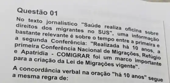 Questã
No texto jornalístico "Saúde realiza oficina sobre
direitos dos migrantes no sus", uma informação
bastante relevante é sobre o tempo entre a primeira e
a segunda Conferência "Realizada há 10 anos.a
primeira Conferência Nacional de Migrações, Refúgio
e Apatridia - COMIGRAR foi um marco importante
para a criação da Lei de Migrações vigente".
A concordân cia verbal na oração "há 10 anos "segue
a mesma regra de: