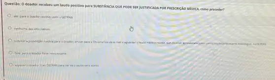 Questão: 0 doador recebeu um laudo positivo para SUBSTANCIA QUE PODE SER JUSTIFICADA POR PRESCRICÃO MEDICA como proceder?
- alar para o doador resolver com o DETRAN
-nenhuma das alternativas
solicitar a prescrição médica para o doador, enviar para a Ch ChromaTox via e-mail e aguardar
médico revisor, que deve ser apresentado junto com o resultado do exame toxicológico, no DETRAN
falar para o doador fazer novo exame
esperar o doador ir ao DETRAN para ver se o laudo será aceito