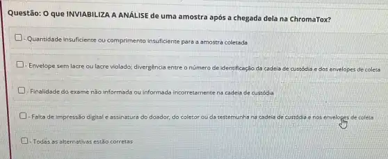 Questão: 0 que INVIABILIZA A ANÁLISE de uma amostra após a chegada dela na ChromaTox?
- Quantidade insuficiente ou comprimento insuficiente para a amostra coletada
- Envelope sem lacre ou lacre violado; divergência entre o número de identificação da cadeia de custódia e dos envelopes de coleta
- Finalidade do exame não informada ou informada ir incorretamente nte na cadeia de custódia
- Falta de impressão digital e assinatura do doador, do coletor ou da testemunha na cadeia de custódia e nos envelopes de coleta
A -Todas as alternativas estǎo corretas