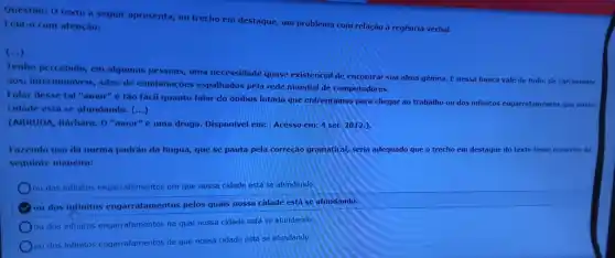 Questǎo: 0 texto a sequir apresenta, no trecho em destaque, um problema com relação à regência verbal.
Leia-o com atenção:
(...)
Tenho percebido, em algumas pessoas, uma necessidade quase existencial de encontrar sua alma gêmea.E nessa busca vale de tudo: de cartomante
aos, intermináveis, sites de combinações espalhados pela rede mundial de computadores.
Falar desse tal "amor" é tǎo facil quanto falar do Onibus lotado que enfrentamos para chegar ao trabalho ou dos infinitos engarrafamentos que nossa
cidade esta se afundando (...)
(ARRUDA, Barbara. 0 "amor"é uma droga. Disponivel em: Acesso em: 4 set. 2012.)
lazendo uso da norma padráo da língua, que se pauta pela correção gramatical, seria adequado que o trecho em destaque do texto fosse reescrito da
seguinte maneira:
ou dos infinitos engarrafamentos em que nossa cidade está se afundando
ou dos infinitos engarrafamentos pelos quais nossa cidade está se afundando.
ou dos infinitos engarrafamentos na qual nossa cidade está se afundando
ou dos infinitos engarrafamentos de que nossa cidade está se afundando