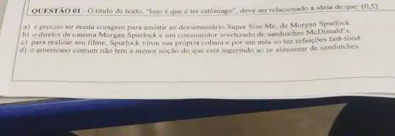 QUESTÃO 01 -0 título do texto, "Isso é que éter estômago", deve ser relacionado à ideia de que:
(0,5)
a) é preciso ter muita coragem para assisti ao documentário Super Size Me, de Morgan Spurlock.
b) o diretor de cinema Morgan Spurlock é um consumidor inveterado de sanduiches McDonald's.
c) para realizar seu filme, Spurlock virou sua própria cobaia e por um mês só fez refeições fast-food.
d) o americano comum não tem a menor noção do que está ingerindo ao se alimentar de sanduiches.