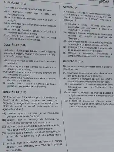 QUESTÃO 01 (D10)
conflito gerador da narrativa está centrado
(A) no sentir que a casa está
(B) na liberdade do narrador para sair com os
desorganizada.
amigos.
(C) na ausência da mulher amada e na liberdade
do narrador.
(D) na luta do narrador contra a solidão e a
saudade da mulher amada.
(E) no alivio do narrador por não ter mais
conflitos com a mulher amada.
QUESTÃO 02 (D19)
No trecho: "Toda a casa era um corredor deserto.
até o canário ficou mudo", o uso dos verbos "era"
e "ficou" contribui para
(A) demonstrar que a casa e o canário estavam
aliviados.
(B) indicar que a casa sempre foi deserta e o
canário nunca cantou.
(C) sugerir que a casa e o canário estavam em
constante movimento.
(D) mostrar uma mudança temporária no estado
da casa e do canário.
(E) revelar que a casa e o canário não foram
afetados pela ausência da Senhora.
QUESTÃO 03 (D19)
No trecho "Não foi ausência por uma semana: 0
batom ainda no lenço, o prato na mesa por
engano, a imagem de relance no espelho", o
efeito de sentido provocado pela sequência de
(A) mostrar que o narrador já se esqueceu
completamente da Senhora.
(B) sugerir que a presença da Senhora foi
substituída por novas rotinas na casa.
(C) indicar que a ausência da Senhora é recente,
mas seus vestígios ainda permanecem.
(D) revelar que o narrador se sente aliviado com
a partida da Senhora e já não pensa mais
nela.
(E) indicar que a ausência da Senhora durou
uma semana, sem maiores impactos
emocionais.
QUESTÃO 04
A linguagem utilizada no texto reflete a situação
comunicativa e os sentimentos do eu-lirico em
relação a ausência da "Senhora , visto que a
linguagem é
(A) emotiva e critica utilizando descrições
detalhadas que expressam a
incômodo do eu-lirico.
(B) técnica e distante refletindo a indiferença do
eu-lirico em relação à ausência da
"Senhora".
(C) leve e descontraíd , o que reduz a gravidade
da situação e do sentimento de saudade.
(D) critica e irônica questionando a necessidade
de se apegar a coisas do passado.
(E) confusa e incoerente, dificultando a
compreensão dos sentimentos do eu-lirico.
QUESTÃO 05 (D10)
Dentre as caracteristicas desse texto é possivel
identificar que
(A) a narrativa apresenta narrador observador e
tem como protagonista a senhora.
(B) a narrativa é marcada por um tom neutro,
sem envolvimento emocional do narrador.
(C) o texto é objetivo , focado em descrever fatos
cronológicos, sem aprofundamento em
emoçōes.
(D) o narrador expressa de maneira pessoal e
subjetiva seus sentimentos e é o protagonista
da narrativa.
(E) o texto se baseja em diálogos entre o
narrador e outros personagens, com pouc
descrição de sentimentos.