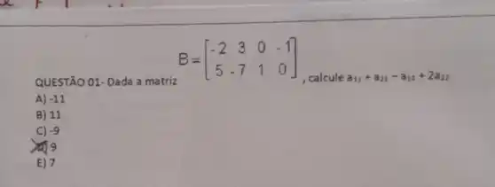 QUESTÃO 01- Dada a matriz
B=[} -2&3&0&-1 5&-7&1&0 ]
.calcule a_(11)+a_(21)-a_(13)+2a_(22)
A) -11
B) 11
C) -9
E) 7