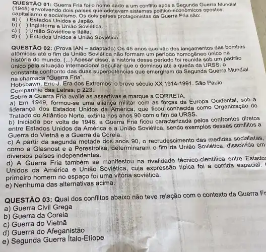 QUESTÃO 01: Guerra Fria foi o nome dado a um conflito após a Guerra Mundial
(1945) envolvendo dois países que adotavam politico-econômicos opostos:
capitalismo e socialismo Os dois palses protagonistas da Guerra Fria são:
a) () Estados Unidos e Japão.
b) () Inglaterra e União Soviética.
C) () União Soviética e Itália.
d) () Estados Unidos e União Soviética.
QUESTÃO 02: (Prova IAN - adaptado) Os 45 anos que vão dos lançamentos das bombas
atômicas até o fim da União Soviética não formam um período único na
história do mundo. Apesar disso, a história desse período foi reunida sob um padrão
()
único pela situação internacional peculiar que o dominou até a queda da URSS: 0
constante confronto das duas superpotências que emergiram da Segunda Guerra Mundial
na chamada "Guerra Fria".
Hobsbawn, Eric J. Era dos Extremos: o breve século XX1914-1991 São Paulo
Companhia das Letras. p 223.
Sobre a Guerra Fria avalie as assertivas e marque a CORRETA.
a) Em 1949, formou-se uma allança militar com as forças da Europa Ocidental, sob a
liderança dos Estados Unidos da América, que ficou' conhecida como Organização do
Tratado do Atlântico Norte, extinta nos anos 90 com o fim da URSS.
b) Iniciada por volta de 1946, a Guerra Fria ficou caracterizada pelos confrontos diretos
entre Estados Unidos da América e a União Soviética, sendo exemplos desses conflitos a
Guerra do Vietnã e a Guerra da Coreia.
c) A partir da segunda metade dos anos 90, o recrudescimer to das medidas socialistas,
como a Glasnost e a Perestroika determinaram o fim'da União Soviética dissolvida em
diversos países independentes.
d) A Guerra Fria também se manifestou na rivalidade técnico -científica entre Estado:
Unidos da América e União Soviética, cuja expressão típica foi a corrida espacial.
primeiro homem no espaço foi uma vitória soviética.
e) Nenhuma das alternativas acima:
QUESTÃO 03:Qual dos conflitos abaixo não teve relação com o contexto da Guerra Fr
a) Guerra Civil Grega
b) Guerra da Coreia
c) Guerra do Vietnã
d) Guerra do Afeganistão
e) Segunda Etíope