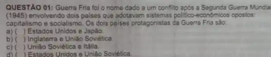 QUESTÃO 01: Guerra Fria fol o nome dado a um conflito após a Segunda Guerra Mundia
(1945) envolvendo dois palses que adotavam politico-econdmicos opostos:
capitalismo e socialismo. Os dois paises protagonistas da Guerra Fria são:
a) () Estados Unidos e Japão.
b) () Inglaterra e União Soviética.
c) () União Soviética e Itália.
d) ( Estados Unidos e União Soviética.