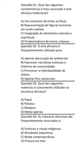 Questão 01- Qual das seguintes
caracteristicas é mais associada là arte
africana tradicional?
A) Uso exclusivo de tintas acrilicas
B) Representação de figuras humanas
em estilo realista
C) Integração de elementos naturais e
espirituais
D) Predominância de temas urbanos
Questão 02- A arte africana
frequentemente utilizada para:
A) Apenas decoração de ambientes
B) Expressar narrativas culturais e
histórias de comunidades
C) Promover a individualidade do
artista
D) Apenas fins comerciais
Questão 03-Qual dos seguintes
materiais é comumente utilizado na
escultura africana?
A) Papel
B) Plástico
C) Madeira
D) Metal apenas
Questão 04-As máscaras africanas são
frequentemente associadas a:
A) Festivais e rituais religiosos
B) Atividades esportivas
C) Moda contemporânea
D) Pintura em tela