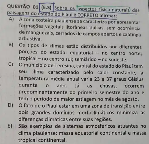 QUESTÃO 01
01 (E.S) Sobre os aspectos físico -naturais) das
paisagens do estado do Piauí é CORRETC afirmar:
A) A zona costeira piauiense se caracteriza por apresentar
formações vegetais litorâneas típicas , sem ocorrência
de manguezais , cerrados de campos abertos e caatinga
arbustiva.
B) Os tipos de climas estão distribuídos por diferentes
porçōes do estado: equatorial - no centro norte:
tropical - no centro sul; semiárido - no sudeste.
C) O município de Teresina, capital do estado do Piauí tem
seu clima caracterizado pelo calor constante, a
temperatura média anual varia 23 a 37 graus Célsius
durante o ano. Já as chuvas, ocorrem
pred ominantemente do primeiro semestre do ano e
tem o período de maior estiagem no mês de agosto.
D) O fato de o Piauí estar em uma zona de transição entre
dois grandes domínios morfoclimáticos minimiza as
diferenças climáticas entre suas regiōes.
E) São exemplos de sistemas atmosféricos atuantes no
clima piauiense : massa equatorial continental e massa