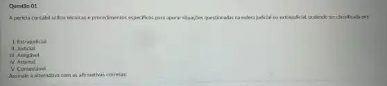 Questão 01
A perícia contábil utiliza técnicas e procedimentos especificos para apurar situações questionadas na esfera judicial ou extrajudicial, podendo ser classificada em:
I. Extrajudicial.
II Judicial.
III. Amigável.
IV. Arbitral.
V. Contestável.
Assinale a alternativa com as afirmativas corretas: