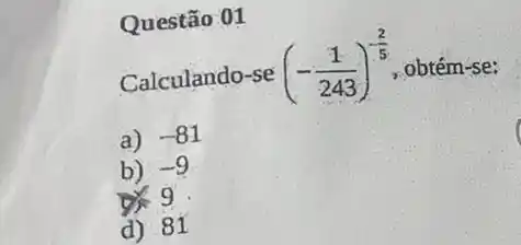 Questão 01
Calculando-se (-(1)/(243))^-(2)/(5) obtém-se:
a) -81
b) -9
9
d) 81