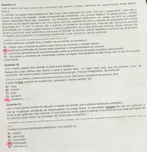 Questão 01
Carta aberta aos moradores das grandes cidades, atentando as caracteristicas desse género
textual
trânsito na regiáo metropolitana de Sǎo Paulo está passando da conta Pior que o desconforto custo alto e
perda de tempo do sérias consequências ambientais, com reflexos na saúde pública advem
dessa verdadeira febre pelo automóvel. As emissôes veiculares respondem, em média, por
90%  da poluição
atmosférica na capital paulista e em municipios vizinhos, contribuindo para a redução da expectativa de
população em 1,5 ano. 0 trânsito não é apenas um problema de engenharia são vitimas de doenças
população c por inalarem gases tóxicos e material particulado da fumaça preta dos velculos Esses motivos nos
levam a convocar cada paulistano a participar do Mutráo da Carona, que se realizará no próximo dia 28 de maio
Objetivo da campanha é conscientizar e estimular - uso racional do veiculo particular
GRAZUNO, F Disponivel em gov br Acesso em 30 jun. 2024
A carta aberta em questão tem o objetivo de convencer os paulistas a
A) utilizar mais o transporte público como forma de combater o trânsito intenso
B) participar do Mutiráo da Carona para incentivar 0 compartilhamento de veiculos
C) promover campanhas de conscientização sobre os problemas de saúde causados pela poluição
D) solucionar o problema de modalidade urbana na regiáo metropolitana de Sáo Paulo sem o uso de veiculos
particulares
Questão 02
Leia o trecho abaixo com atenção à palavra em destaque
Malala era uma menina que queria ir para a escola. Mas,no lugar onde vivia, isso era proibido. Livro, só
escondido. No caminho para a escola havia muitos perigos. Riscos inimagináveis, de morte até
CARRANCA Adrana Malala, a menina que queria ir para a escola. Sào Paulo: Companhia das letrinhas, 2016
A palavra mas poderia ser substituida, mantendo o mesmo sentido, por
A) mais
B) menos
C) pois
D) portanto
E) entretanto
Questão 03
Leia o texto abaixo prestando atenção à relação de sentido que a palavra destacada estabelece
Ver as mudanças climáticas se desenrolarem na nossa frente 'é assustador porque isso só vai continuar a
piorar e ser cada vez mais extremo. O que estamos vendo agora é apenas uma prévia do que pode acontecer se
os esforços para reduzir as emissōes não forem bem-sucedidos.
de 2023 Disponivel em
combr Acesso em 11 de jul de
PADDISONDA Laura Ciantistas dasar que 2
2023 pode ser ano main
2023
A palavra porque destacada estabelece uma relação de
A)adição
B oposição
C)conclusão
D)explicação
E) alternância