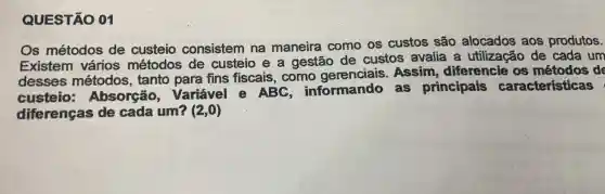 QUESTÃO 01
Os métodos de custeio consistem na maneira como os custos são alocados aos produtos.
Existem vários métodos de custeio e a gestão de custos avalia a utilização de cada um
desses métodos, tanto para fins fiscais, como gerenciais . Assim diferencie os de
custeio:Absorção . Variável e ABC informando as principais características
diferenças de cada um? (2,0)