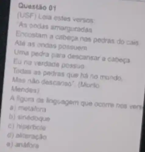 Questão 01
(USF) Leia estes versos:
As anda s amarquade
Erscostam a c abesa.nos p edras do cais.
Ask as contas po suen
edror para de scanfar a
Eunaver dade possua
m undo.
Mas nào dese
Mendes)
A
a) metatora
b) sinediogue
c) hipertole
d) aliteracao
a) andfore