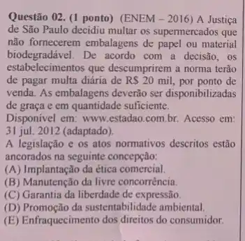 Questão 02. (1 ponto)(ENEM - 2016 ) A Justiça
de São Paulo decidiu multar os supermercados que
não fornecerem embalagens de papel ou material
biodegradável. De acordo com a decisão, os
estab elecimentos que descumprirem a norma terão
de pagar multa diária de RS20 mil, por ponto de
venda. As embalagens deverão ser disponibilizadas
de graça e em quantidade suficiente.
Disponivel em: www.estadao com.br. Acesso em:
31 jul. 2012 (adaptado).
A legislação e os atos normativos descritos estão
ancorados na seguinte concepção:
(A) Implantação da ética comercial.
(B) Manutenção da livre concorrència.
(C) Garantia da liberdade de expressão.
(D) Promoção da sustentabilidade ambiental.
(E) Enfraquecimento dos direitos do consumidor.