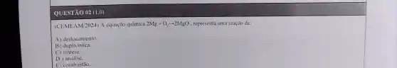 QUESTÃO 02 (1.0)
(CEMEAM/2024)A equação química 2Mg+O_(2)arrow 2MgO , representa uma reação de:
A)deslocamento.
B) dupla troca.
C sintese.
D ) análise.
E combustão.