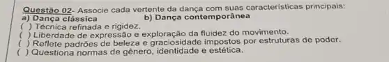 Questão 02- Associe cada vertente da dança com suas características principais:
a) Dança clássica	b) Dança contemporânea
() Técnica refinada e rigidez.
() Liberdade de expressão e exploração da fluidez do movimento.
() Reflete padrões de beleza e graciosidade impostos por estruturas de poder.
() Questiona normas de genero, identidade e estética.