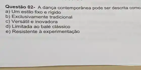 Questão 02- A dança contemporânea pode ser descrita como
a) Um estilo fixo e rigido
b) Exclusivamente tradicional
c) Versátil e inovadora
d) Limitada ao balé clássico
e) Resistente à experimentação