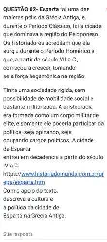 QUESTÃO 02 - Esparta foi uma das
maiores pólis da Grécia Antiga, e,
durante o Período Clássico, foi a cidade
que dominava a região do Peloponeso.
Os historiadores acreditam que ela
surgiu durante o Período Homérico e
que, a partir do século VII a.C.,
começou a crescer,tornando-
se a força hegemônica na região.
Tinha uma sociedade rígida, sem
possibilidade de mobilidade social e
bastante militarizada 1. A aristocracia
era formada como um corpo militar de
elite, e somente ele poderia participar da
política, seja opinando, seja
ocupando cargos políticos. A cidade
de Esparta
entrou em decadência a partir do século
IV a.C.
https://www.historiadomundo.com .br/gr
ega/esparta.htm
Com o apoio do texto
descreva a cultura e
a política da cidade de
Esparta na Grécia Antiga.
Sua resposta