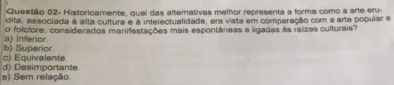 Questão 02 - Historicamente, qual das alternativas melhor representa a forma como a arte eru-
dita, associada à e à intelectualidade, era vista em comparação com a arte popular e
folclore considerados manifestações mais espontâneas e ligadas às raízes culturais?
a) Inferior.
b) Superior.
C)Equivalente.
d) Desimportante.
e)Sem relação.