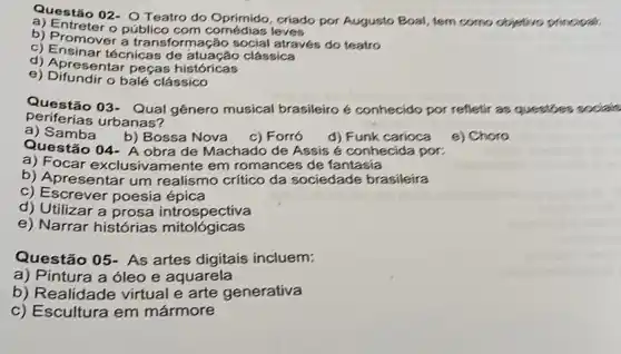 Questão 02- O Teatro do Oprimido, criado por Augusto Boal, tem como objetivo principal
a) Entreter o público leves
b) Promover a transform ação social através do teatro
c) Ensinar técnicas de clássica
d) Apresentar peças históricas
e) Difundir o balé clássico
periferias urbanas?
Questão 03- Qual gênero musical brasileiro é conhecido por refletir as questbes socials
a)Samba
b) Bossa Nova
e) Choro
c) Forró d) Funk carioca
Questão 04- A obra de Machado de Assis é conhecida por:
a) Focar exclusive amente em romances de fantasia
b) Apresentar um realismo crítico da sociedade brasileira
c) Escrever poesia épica
d) Utilizar a prosa introspectiva
e) Narrar histórias mitológicas
Questão 05- As artes digitais incluem:
a) Pintura a óleo e aquarela
b) Realidade virtual e arte generativa
c) Escultura em mármore