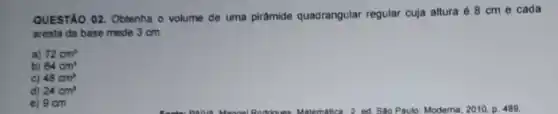 QUESTÃO 02. Obtenha o volume de uma piramide quadrangular regular cuja altura é 8 cm e cada
aresta da base mede 3 cm.
a) 72cm^2
b) 64cm^3
c) 48cm^2
d) 24cm^3
e) 9 cm