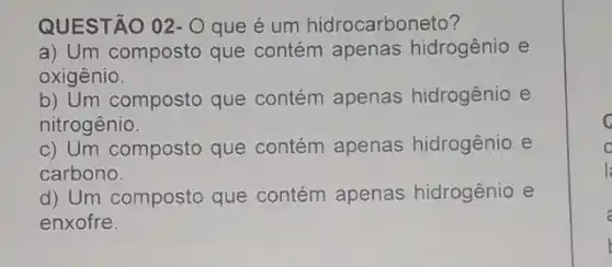 QUESTÃO 02- Oque é um hidrocarboneto?
a) Um composto que contém apenas hidrogênio e
oxigênio.
b) Um composto que contém apenas hidrogênio e
nitrogênio.
c) Um composto que contém apenas hidrogênio e
carbono.
d) Um composto que contém apenas hidrogênio e
enxofre.