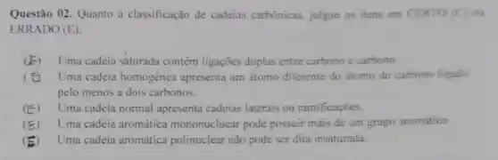 Questão 02. Quanto à classificação de cadeias carbónicas, julgue os itens em CERTO (C)OH
ERRADO (E)
(E) Uma cadeia saturada contém ligações duplas entre carbono e carbono.
(B) Uma cadeia homogênea apresenta um átomo diferente do átomo de carbono ligado
pelo menos a dois carbonos.
(E) Uma cadeia normal apresenta cadeias laterais ou ramificaçōes.
(E) Uma cadeia aromática mononucluear pode possuir mais de um grupo aromático
(B) Uma cadeia aromática polinuclear não pode ser dita insaturada.