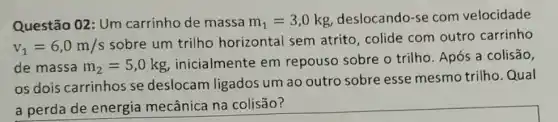 Questão 02: Um carrinho de massa m_(1)=3,0kg
deslocando-se com velocidade
v_(1)=6,0m/s
sobre um trilho horizontal sem atrito, colide com outro carrinho
de massa m_(2)=5,0kg
inicialmente em repouso sobre o trilho. Após a colisão,
os dois carrinhos se deslocam ligados um ao outro sobre esse mesmo trilho Qual
a perda de energia mecânica na colisão?