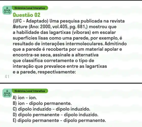 Questão 02
41
(UFC - Adaptado) Uma pesquisa publicada na revista
Nature (Ano: 2000 , vol.405, pg. 681,) mostrou que
a habilidade das lagartixas (viboras)em escalar
superficies lisas como uma parede , por exemplo, é
resultado de interações intermolec ulares. Admitindo
que a parede é recoberta por um material apolar e
encontra-se seca , assinale a alternativa
que classifica corretamente o tipo de
interação que prevalece entre as lagartixas
e a parede , respectivamente:
Dinâmica Local Interativa
A) ion - ion.
B) ion - dipolo permanente.
C) dipolo induzido -dipolo induzido.
D) dipolo permanente - dipolo induzido.
E) dipolo permanente -dipolo permanente.
Dinâmica Local Interativa