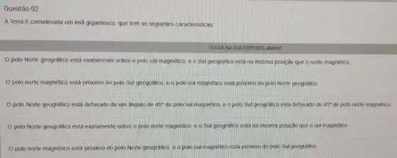 Questão 02
A Terra é considerada um imã gigantesco, que tem as seguintes caracteristicas.
CLIQUE NA SUA RESPOSTA ABAIXO
polo Norte geográfico está exatamente sobre o polo sul magnético, e o Sul geográfico está na mesma posição que o norte magnético
polo norte magnético está próximo do polo Sul geográfico, e 0 polo sul magnético está próximo do polo Norte geogrático
polo Norte geográfico está defasado de um ângulo de 45^circ  do polo sul magnético, e o polo Sul geográfico está defasado de 45^circ  do polo norte magnético
polo Norte geográfico está exatamente sobre o polo norte magnético, e o Sul geográfico está na mesma posição que o sui magnético
polo norte magnético está próximo do polo Norte geogrático, e o polo sul magnético está próximo do polo Sul geográfico