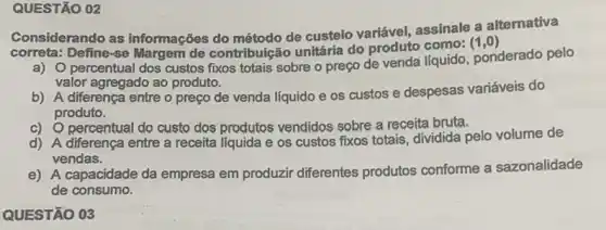 QUESTÃO 02
Considerando as informações do método de custeio variável, assinale a alternativa
Correta: Define se Margem de contribuição unitária do produto como:
(1,0)
a) 0 percentual dos custos fixos totais sobre o preço de venda líquido , ponderado pelo
valor agregado ao produto.
b) A diferença entre o preço de venda líquido e os custos e despesas variáveis do
produto.
c) Opercentual do custo dos produtos vendidos sobre a receita bruta.
d) A diferença entre a receita líquida e os custos fixos totais dividida pelo volume de
vendas.
e) A capacidade da empresa em produzir diferentes produtos conforme a sazonalidade
de consumo.