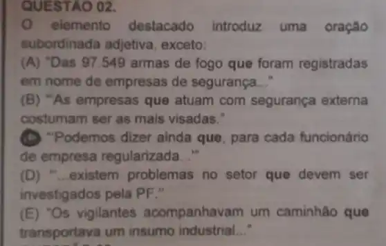 QUESTÁO 02.
elemento destacado introduz uma oração
subordinada adjetiva exceto:
(A) "Das 97.549 armas de fogo que foram registradas
em nome de empresas de segurança __
(B) "As empresas que atuam com segurança externa
costumam ser as mais visadas."
(D) "Podemos dizer ainda que, para cada funcionário
de empresa regularizada __
(D) "...existem problemas no setor que devem ser
investigados pela PF."
(E) "Os vigilantes acompanhavam um caminhão que
transportava um insumo industrial __