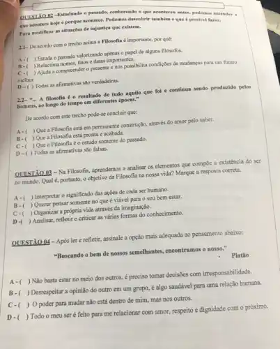 QUESTÃO 02-Estudando o passado, conhecendo o que monters antes, podemos entender 0
que acontece hoje e porque acontece. Podemos descobrir também o que é possivel fazer.
Para modificar as situaçōes de injustiça que existem.
2.1- De acordo com o trecho acima a Filosofia é importante, por quê:
A-( ) Estuda o passado valorizando apenas o papel de alguns filósofos.
B- ) Relaciona nomes, fatos e datas importantes.
c-( ) Ajuda a compreender o presente e nos possibilita condições de mudanças para um futuro
melhor.
D-( )Todas as afirmativas são verdadeiras.
2.2-"... A filosofia é - resultado de tudo aquilo que foi e continua sendo produzido pelos
homens, ao longo do tempo em diferentes épocas."
De acordo com este trecho pode-se concluir que:
A-( ) Que a Filosofia está em permanente construção,através do amor pelo saber.
B-( ( ) Que a Filosofia está pronta e acabada.
C-( )Que a Filosofia é o estudo somente do passado.
D-( ) Todas as afirmativas são falsas.
QUESTÃO 03-Na Filosofia.aprendemos a analisar os elementos que compõe a existência do ser
no mundo. Qual é,portanto, o objetivo da Filosofia na nossa vida?Marque a resposta correta.
A-( ) Interpretar o significado das ações de cada ser humano.
B-( ) Querer pensar somente no que é viável para o seu bem estar.
c-( ) Organizar a própria vida através da imaginação.
D- ) Analisar, refletir e criticar as várias formas do conhecimento.
QUESTÃO 04-Após lere refletir, assinale a opção mais adequada ao pensamento abaixo:
"Buscando o bem de nossos semelhantes, encontramos nosso."
Platão
A- ()
 Não basta estar no meio dos outros.é preciso tomar decisões com irresponsabilidade.
B- ()
Desrespeitar a opinião do outro em um grupo,é algo saudável para uma relação humana.
C- () O poder para mudar não está dentro de mim, mas nos outros.
D- ()
Todo o meu ser é feito para me relacionar com amor, respeito e dignidade com o próximo.