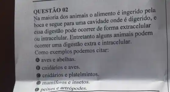 QUESTÃO 02
Na maioria dos animais o alimento é ingerido pela
boca e segue para uma cavidade onde é digerido
essa digestão pode ocorrer de forma extracelular
ou intracelular Entretanto alguns animais podem
ocorrer uma digestão extra e intracelular.
Como exemplos podemos citar:
A aves e abelhas.
(B) cnidários e aves.
C cnidários e platelmintos.
(1) mamiferos e insetos.
(5) peixes e artrópodes.