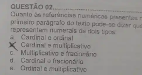 QUESTÃO 02.
Quanto às referências numéricas presentes r
primeiro parágrafo do texto pode-se dizer que
representam numerais de dois tipos:
a. Cardinal e ordinal
Cardinal e multiplicativo
C. Multiplicativo e fracionário
d. Cardinal e fracionário
e. Ordinal e multiplicativo