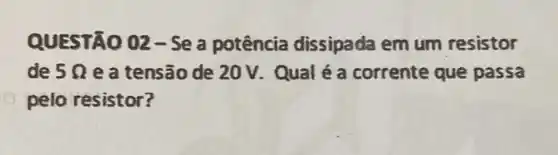 QUESTÃO 02-Se a potência dissipada em um resistor
de 5Omega  e a tensão de 20V. Qual é a corrente que passa
pelo resistor?