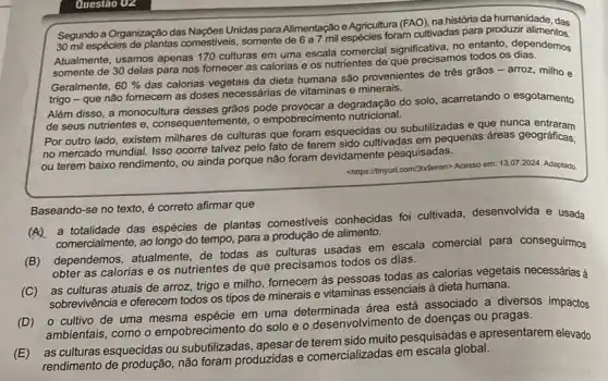 Questão 02
Segundo a Organização das Nações Unidas para Alimentação e Agricultura (FAO), na história da humanidade, das
30 mil espécies de plantas comestiveis, somente de 6 a foram cultivadas para produzir idade, das
Atualmente, usamos apenas 170 culturas em uma escala comercial significativa, no entanto dependemos
somente de 30 delas para nos fornecer as calorias e os nutrientes de que precisamos todos os
Geralmente, 60% 
das calorias vegetais da dieta humana são provenientes de três grãos - arroz milho e
trigo - que não fornecem as doses necessárias de vitaminas e minerais.
Além disso, a monocultura desses grãos pode provocar a degradação do solo acarretando o esgotamento
de seus nutrientes e , consequentemente, o ode provemento nutricional.
Por outro lado, existem milhares de culturas que foram esquecidas ou subutilizadas e que nunca
no mercado mundial. Isso ocorre talvez pelo fato de terem sido cultivadas em pequenas áreas geográficas,
ou terem baixo rendimento , ou ainda porque não foram devidamente pesquisadas.
chttps://ninyurl.com/3bSeren> Acesso em 13.07.2024. Adaptado
Baseando-se no texto é correto afirmar que
a totalidade das espécies de plantas comestiveis conhecidas foi cultivada desenvolvida e usada
comercialmente, ao longo do tempo, para a produção de alimento.
(B) dependemos, atualmente de todas as culturas usadas em escala comercial para conseguirmos
obter as calorias e os nutrientes de que precisamos todos os dias.
(C) as culturas atuais de arroz, trigo e milho, fornecem às pessoas todas as calorias vegetais necessárias à
sobrevivência e oferecem todos os tipos de minerais e vitaminas essencials à dieta humana.
(D) o cultivo de uma mesma espécie em uma determinada área está associado a diversos impactos
ambientais, como o empobrecimento do solo e - desenvolvimento de doenças ou pragas.
(E)as culturas esquecidas ou subutilizadas, apesar de muito pesquisadas e apresentarem elevado
rendimento de produção, não foram produzidas e comercializadas em global.