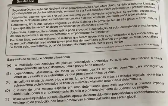 Questão 02
Segundo a Organização das
Unidas para Alimentação e Agricultura foram cultivadas para produzir alimentos
30
Atualmente, usamos apenas 170 culturas em
em uma escala comercial significativa
no entanto, dependemos
somente de 30 delas para
nos fornecer as calorias e
os nutrientes
que precisamos todos os
Geralmente, 60%  das calorias vegetais
da dieta humana são provenientes
de três grãos -arroz milho
trigo - que não fornecem
as doses necessárias de vitaminas
Além disso, a monocultura desses
grãos pode
a degradação do solo acarretando
esgotamento
entemente, o empobrecimento
de seus nutrientes e , consequente
Por outro lado, existem milhares
de culturas que foram esquecidas
ou subutilizadas e que nunca
geográficas
no mercado mundial. Isso ocorre
ou terem baixo rendimento , ou
re talvez pelo fato de terem sido ente pesquisadas
<https://ninyurl.com/3b-Seren> Acesso em 13.07
2024. Adaptado
Baseando-se no texto, é correto
afirmar que
(A)
a totalidade das espécies de
plantas comestiveis conhecidas foi cultivada
desenvolvida e usada
comercialmente, ao longo
tempo, para a produção de
alimento
em escala comercial para conseguirmos
(B) dependemos atualmente
obter as calorias e os
nutrientes de que precisamos todos
os dias
trigo e milho, fornecem às
pessoas todas as calorias vegetais
necessárias
(C)
as culturas atuais de arroz, trigo
tipos de minerais e vitaminas
essenciais à dieta humana
(D)
ambientais, como o empobrecimento do
solo e o desenvolvimen
de doenças ou pragas espécie em uma determinada área
está associado a diversos impactos
as culturas esquecidas ou subutilizadas
apesar de
muito pesquisadas e apresentarem elevado
em
global
rendimento de