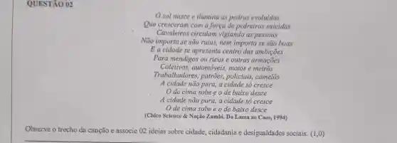 QUESTÃO 02
sol nasce e ilumina as pedras evoluidas
Que cresceram com a força de pedreiros suicidas
Cavaleiros circulam vigiando as pessoas
Não importa se são ruins, nem importa se são boas
E a cidade se apresenta centro das ambições
Para mendigos ou ricos e outras armações
Coletivos automóveis, motos e metros
Trabalhadores , patrões, policiais,camelôs
A cidade não para , a cidade só cresce
de cima sobe e o de baixo desce
A cidade não para.a cidade só cresce
de cima sobe eode baixo desce
(Chico Science &Nação Zumbi. Da Lama ao Caos, 1994)
Observe o trecho da canção e associe 02 ideias sobre cidade , cidadania e desigualdades sociais. (1,0)