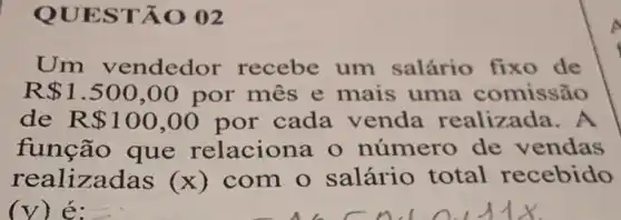 QUESTÃO 02
Um vendedor recebe um salário fixo de
R 1.500,00 por mes e mais uma comissão
de R 100,00 por cada venda realizada.A
função que relaciona o número de vendas
realizadas (x) com o salário total recebido
(y) é: