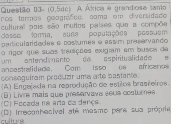 Questão 03- (0,5dc) A Africa é grandiosa tanto
nos termos g oográfic , como om divorsidado
cultural pois são muitos paises que a compoe
dessa forma suas p opulacoos p OSSU om
particularidad es e costumes e ass i m preservando
rigor que suas tradições ex iqiam em busca de
um ente ndimento de espin itualidade e
ances tralidade. Com isso os africanos
conse guiram produzir u me art e bastante:
(A) Engajada na reprodução de estilos brasileiros.
ivre mais que pre servava seus costumes.
(C) Foca da na arte da danca.
(D) Irreconhecivel até mesmo pa ra sua própria
cultura.