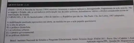 QUESTÃO 03 (1 ,())
(Enem - 2019) A Revolta da Vacina (1904) mostrou claramente o aspecto defensivo desorganizado,fragmentado da ação popular. Não
se negava o Estado não se reivindicava participação nas decisões politicas;defendiam-se valores e direitos considerados acima da
intervenção do Estado.
CARVALHO, J. M Os bestializados: 0 Rio de Janeiro e a República que não foi. São Paulo: Cia das Letras, 1987 (adaptado).
A mobilização analisada representou um alerta, na medida em que a ação popular questionava:
A) a alta de precos.
B) a política clientelista.
C) as reformas urbanas.
D) o arbitrio governamental.
E) as práticas eleitorais.
Brasil. Instituto Nacional de Estudos e Pesquisas Educacionais Anísio Teixeira (Inep). ENEM 2011. Prova:Dia 1-Caderno 1-Azu
Aplicação regular/PPL Questão 80 Disponivel em