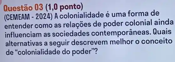 Questão 03 (1,0 ponto)
(CEMEAM -2024 ) A colonialidade e uma forma de
entender como as relações de poder colonial ainda
influenciam as sociedades contem orâneas Quais
alternati as a seguir descrevem melhor o conceito
de "colonialid ade do poder"?